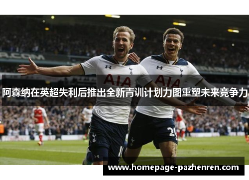 阿森纳在英超失利后推出全新青训计划力图重塑未来竞争力